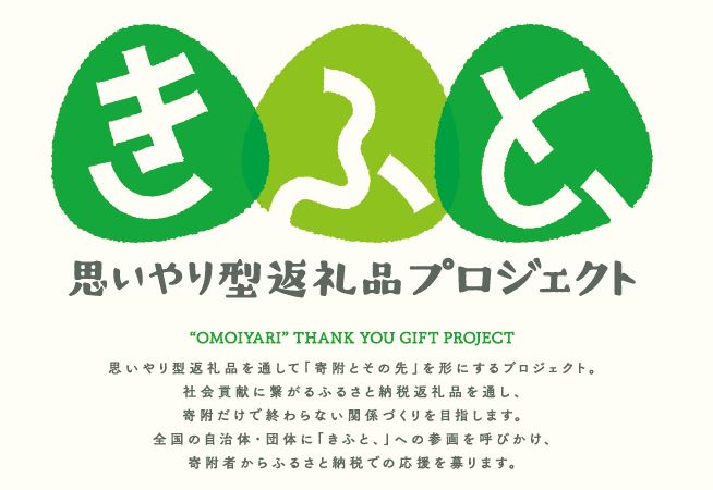 きふと、思いやり型返礼品プロジェクト　”OMOIYARI”THANK YOU GIFT PROJECT　思いやり型返礼品を通して「寄附とその先」を形にするプロジェクト。社会貢献に繋がるふるさと納税返礼品を通し、寄附だけで終わらない関係づくりを目指します。全国の自治体・団体に「きふと、」への参画を呼びかけ、寄附者からふるさと納税での応援を募ります。